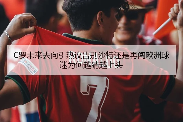 C罗未来去向引热议告别沙特还是再闯欧洲球迷为何越猜越上头